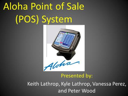 Aloha Point of Sale (POS) System Presented by: Keith Lathrop, Kyle Lathrop, Vanessa Perez, and Peter Wood.