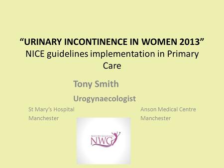 “URINARY INCONTINENCE IN WOMEN 2013” NICE guidelines implementation in Primary Care Tony Smith Urogynaecologist St Mary’s HospitalAnson Medical CentreManchester.