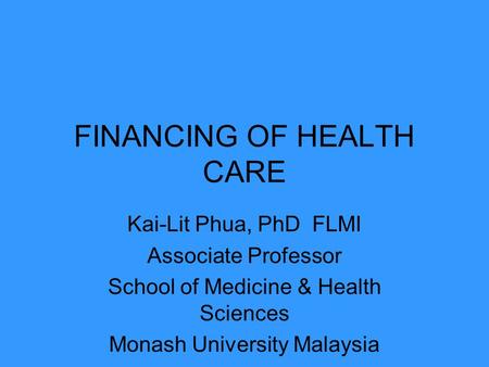 FINANCING OF HEALTH CARE Kai-Lit Phua, PhD FLMI Associate Professor School of Medicine & Health Sciences Monash University Malaysia.