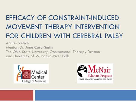 EFFICACY OF CONSTRAINT-INDUCED MOVEMENT THERAPY INTERVENTION FOR CHILDREN WITH CEREBRAL PALSY Andria Vetsch Mentor: Dr. Jane Case-Smith The Ohio State.
