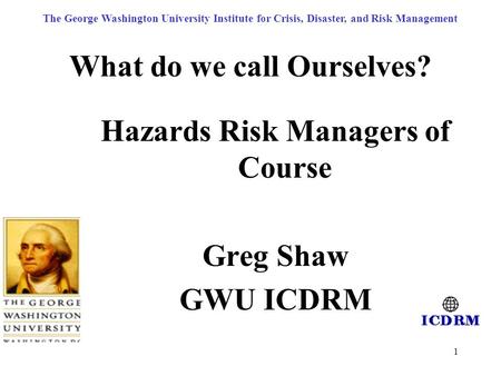 1 What do we call Ourselves? Hazards Risk Managers of Course Greg Shaw GWU ICDRM The George Washington University Institute for Crisis, Disaster, and Risk.