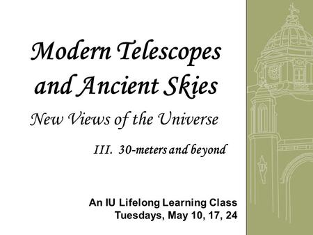 Modern Telescopes and Ancient Skies New Views of the Universe An IU Lifelong Learning Class Tuesdays, May 10, 17, 24 III. 30-meters and beyond.