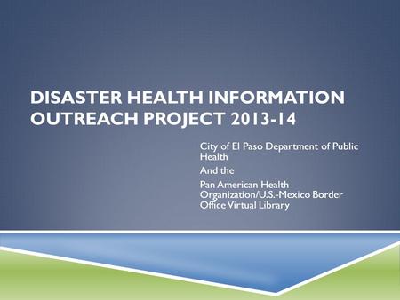 DISASTER HEALTH INFORMATION OUTREACH PROJECT 2013-14 City of El Paso Department of Public Health And the Pan American Health Organization/U.S.-Mexico Border.