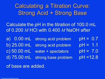 © University of South Carolina Board of Trustees Calculate the pH in the titration of 100.0 mL of 0.200 M HCl with 0.400 M NaOH after a) 0.00 mL strong.
