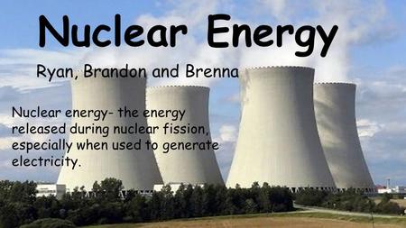 Nuclear Energy Ryan, Brandon and Brenna Nuclear energy- the energy released during nuclear fission, especially when used to generate electricity.