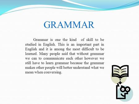 GRAMMAR Grammar is one the kind of skill to be studied in English. This is an important part in English and it is among the most difficult to be learned.