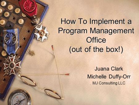 How To Implement a Program Management Office (out of the box!) Juana Clark Michelle Duffy-Orr MJ Consulting LLC.