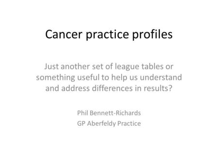 Cancer practice profiles Just another set of league tables or something useful to help us understand and address differences in results? Phil Bennett-Richards.