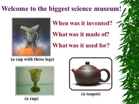 Welcome to the biggest science museum! When was it invented? What was it made of? What was it used for? (a cup with three legs) (a teapot) (a cup)