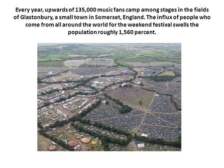 Every year, upwards of 135,000 music fans camp among stages in the fields of Glastonbury, a small town in Somerset, England. The influx of people who come.