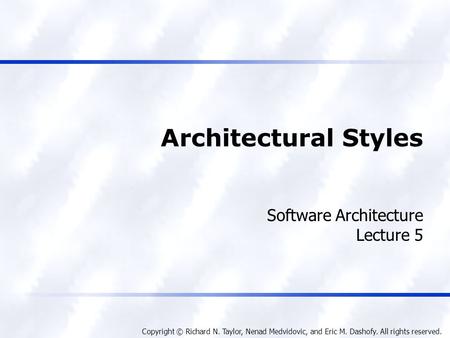 Copyright © Richard N. Taylor, Nenad Medvidovic, and Eric M. Dashofy. All rights reserved. Architectural Styles Software Architecture Lecture 5.