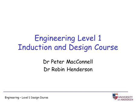 Engineering – Level 1 Design Course Engineering Level 1 Induction and Design Course Dr Peter MacConnell Dr Robin Henderson.