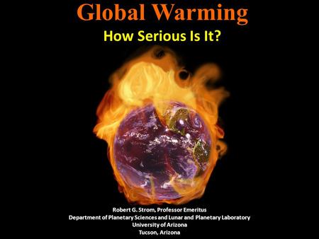 Global Warming How Serious Is It? Robert G. Strom, Professor Emeritus Department of Planetary Sciences and Lunar and Planetary Laboratory University of.