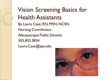 Vision Screening Basics for Health Assistants By Laura Case, RN, MSN, NCSN Nursing Coordinator Albuquerque Public Schools 505.855.9834