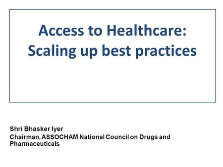 Access to Healthcare: Scaling up best practices Shri Bhasker Iyer Chairman, ASSOCHAM National Council on Drugs and Pharmaceuticals.