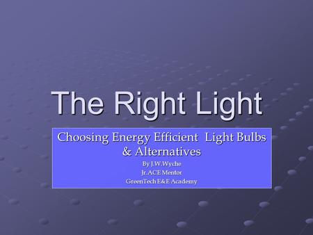 The Right Light Choosing Energy Efficient Light Bulbs & Alternatives By J.W.Wyche Jr.ACE Mentor GreenTech E&E Academy.