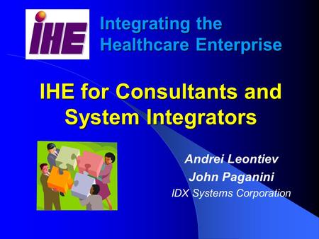 Integrating the Healthcare Enterprise IHE for Consultants and System Integrators Andrei Leontiev John Paganini IDX Systems Corporation.