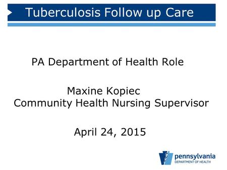 Tuberculosis Follow up Care PA Department of Health Role Maxine Kopiec Community Health Nursing Supervisor April 24, 2015.