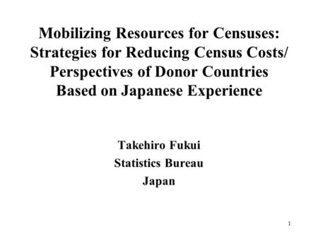 1 Mobilizing Resources for Censuses: Strategies for Reducing Census Costs/ Perspectives of Donor Countries Based on Japanese Experience Takehiro Fukui.