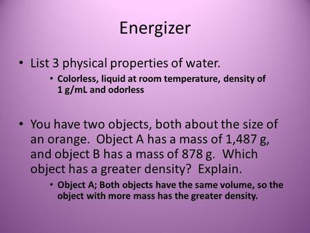 Energizer List 3 physical properties of water. Colorless, liquid at room temperature, density of 1 g/mL and odorless You have two objects, both about the.