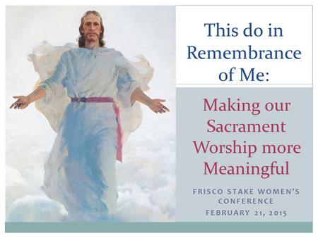 FRISCO STAKE WOMEN’S CONFERENCE FEBRUARY 21, 2015 This do in Remembrance of Me: Making our Sacrament Worship more Meaningful.