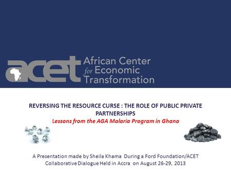 REVERSING THE RESOURCE CURSE : THE ROLE OF PUBLIC PRIVATE PARTNERSHIPS Lessons from the AGA Malaria Program in Ghana A Presentation made by Sheila Khama.