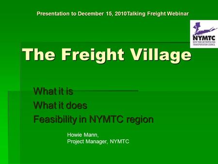 The Freight Village What it is What it does Feasibility in NYMTC region Howie Mann, Project Manager, NYMTC Presentation to December 15, 2010Talking Freight.