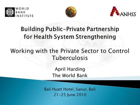 Building Public-Private Partnership for Health System Strengthening Working with the Private Sector to Control Tuberculosis April Harding The World Bank.