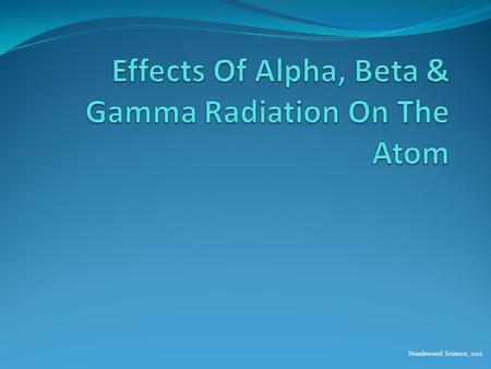 Noadswood Science, 2012. Effects Of Alpha, Beta & Gamma Radiation On The Atom To understand the effect of alpha, beta and gamma radiation on the atom.