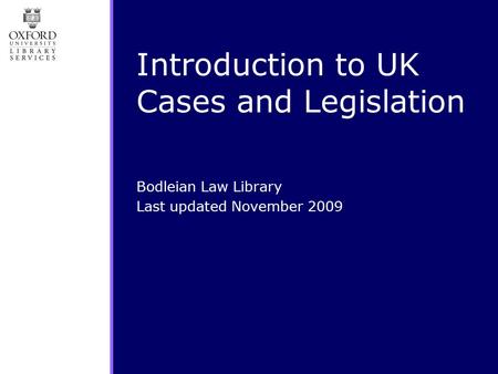 Introduction to UK Cases and Legislation Bodleian Law Library Last updated November 2009.