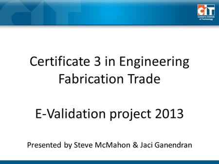Certificate 3 in Engineering Fabrication Trade E-Validation project 2013 Presented by Steve McMahon & Jaci Ganendran.
