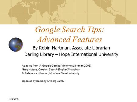8/2/2007 Google Search Tips: Advanced Features By Robin Hartman, Associate Librarian Darling Library – Hope International University Adapted from “A Google.