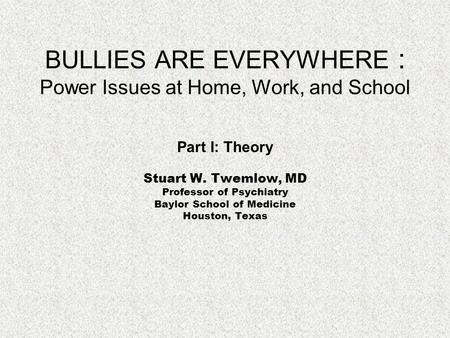BULLIES ARE EVERYWHERE : Power Issues at Home, Work, and School Part I: Theory Stuart W. Twemlow, MD Professor of Psychiatry Baylor School of Medicine.