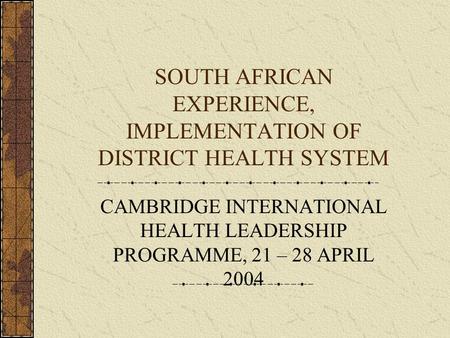 SOUTH AFRICAN EXPERIENCE, IMPLEMENTATION OF DISTRICT HEALTH SYSTEM CAMBRIDGE INTERNATIONAL HEALTH LEADERSHIP PROGRAMME, 21 – 28 APRIL 2004.