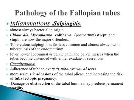  Inflammations ( Salpingitis )  almost always bacterial in origin.  Chlamydia, Mycoplasma, coliforms, (postpartum) strept. and staph. are now the major.