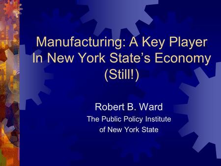 Manufacturing: A Key Player In New York State’s Economy (Still!) Robert B. Ward The Public Policy Institute of New York State.
