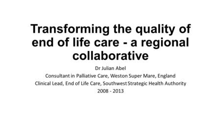 Transforming the quality of end of life care - a regional collaborative Dr Julian Abel Consultant in Palliative Care, Weston Super Mare, England Clinical.