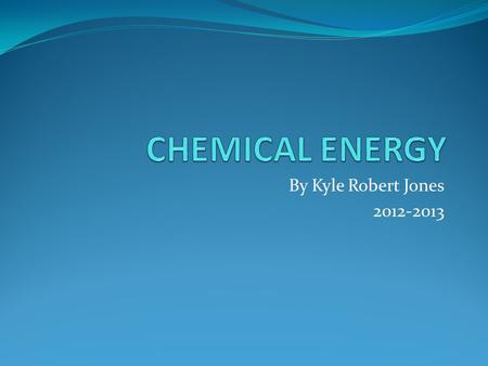By Kyle Robert Jones 2012-2013. What is Chemical Energy? Chemical Energy is energy that is stored in some kind of chemical substance. The energy is released.