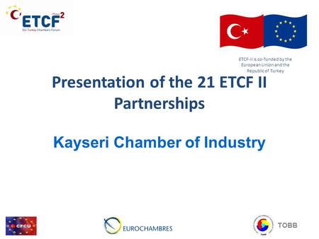 Presentation of the 21 ETCF II Partnerships Kayseri Chamber of Industry ETCF-II is co-funded by the European Union and the Republic of Turkey TOBB.