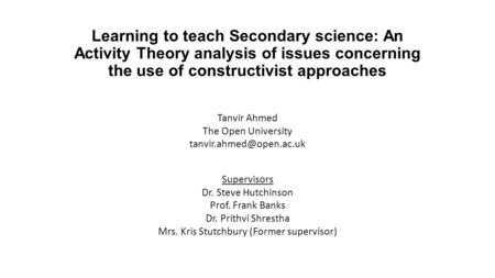 Learning to teach Secondary science: An Activity Theory analysis of issues concerning the use of constructivist approaches Tanvir Ahmed The Open University.
