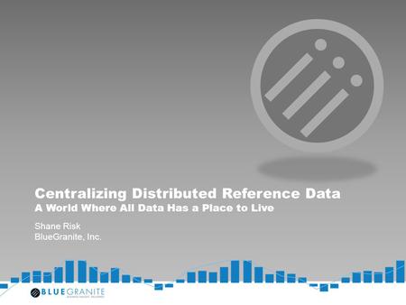 Centralizing Distributed Reference Data A World Where All Data Has a Place to Live Shane Risk BlueGranite, Inc.
