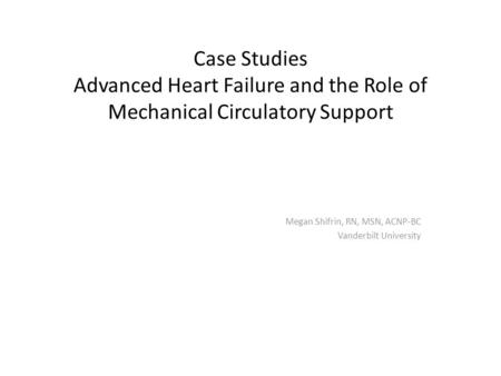 Case Studies Advanced Heart Failure and the Role of Mechanical Circulatory Support Megan Shifrin, RN, MSN, ACNP-BC Vanderbilt University.