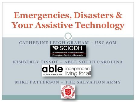 CATHERINE LEIGH GRAHAM – USC SOM KIMBERLY TISSOT – ABLE SOUTH CAROLINA MIKE PATTERSON – THE SALVATION ARMY Emergencies, Disasters & Your Assistive Technology.