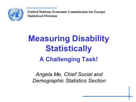 United Nations Economic Commission for Europe Statistical Division Measuring Disability Statistically A Challenging Task! Angela Me, Chief Social and Demographic.