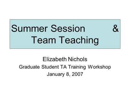 Summer Session & Team Teaching Elizabeth Nichols Graduate Student TA Training Workshop January 8, 2007.