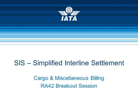 Cargo & Miscellaneous Billing RA42 Breakout Session SIS – Simplified Interline Settlement.