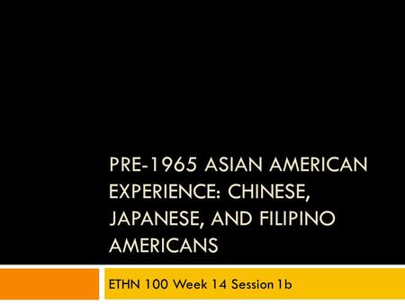 PRE-1965 ASIAN AMERICAN EXPERIENCE: CHINESE, JAPANESE, AND FILIPINO AMERICANS ETHN 100 Week 14 Session 1b.