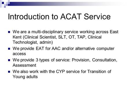 Introduction to ACAT Service We are a multi-disciplinary service working across East Kent (Clinical Scientist, SLT, OT, TAP, Clinical Technologist, admin)