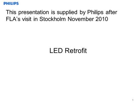 1 This presentation is supplied by Philips after FLA’s visit in Stockholm November 2010 LED Retrofit.