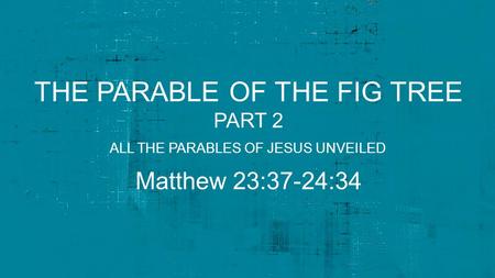 THE PARABLE OF THE FIG TREE PART 2 Matthew 23:37-24:34 ALL THE PARABLES OF JESUS UNVEILED.